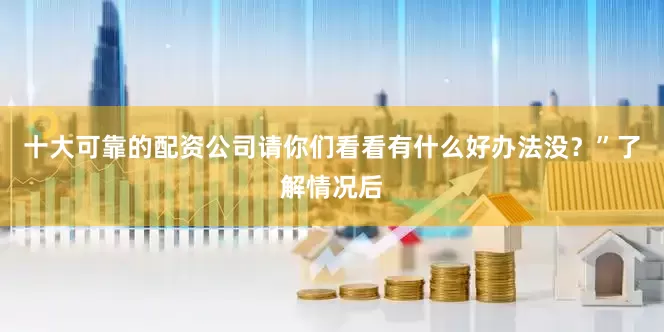 十大可靠的配资公司请你们看看有什么好办法没？”了解情况后